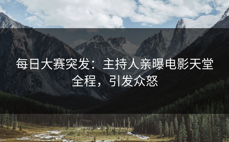 每日大赛突发：主持人亲曝电影天堂全程，引发众怒