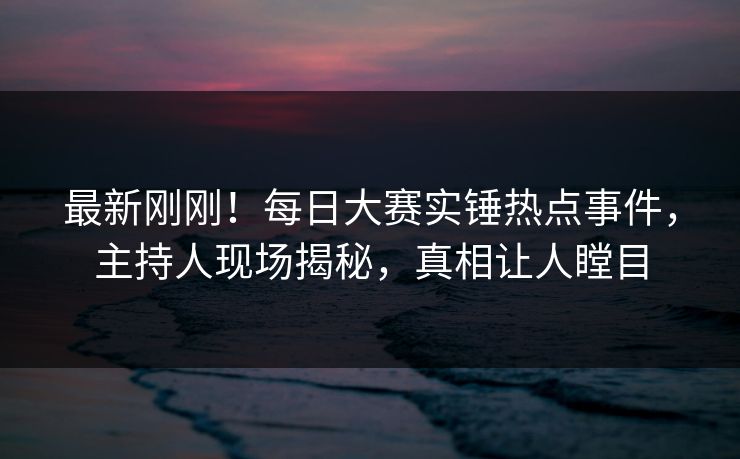 最新刚刚！每日大赛实锤热点事件，主持人现场揭秘，真相让人瞠目