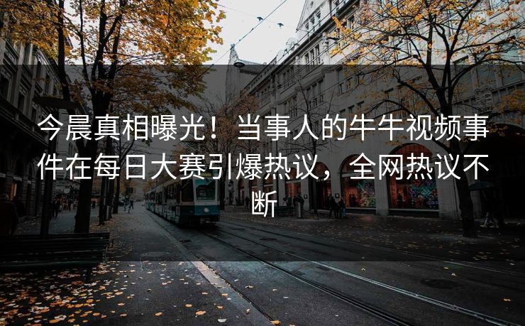 今晨真相曝光!当事人的牛牛视频事件在每日大赛引爆热议,全网热议不断 今晨真相曝光!当事人的牛牛视频事件在每日大赛引爆热议,全网热议不断
