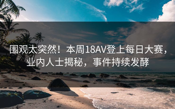 围观太突然！本周18AV登上每日大赛，业内人士揭秘，事件持续发酵