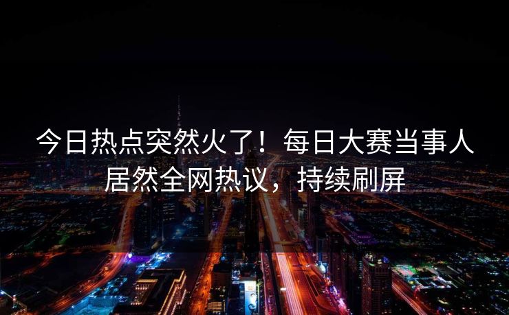 今日热点突然火了！每日大赛当事人居然全网热议，持续刷屏