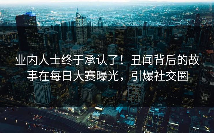 业内人士终于承认了！丑闻背后的故事在每日大赛曝光，引爆社交圈