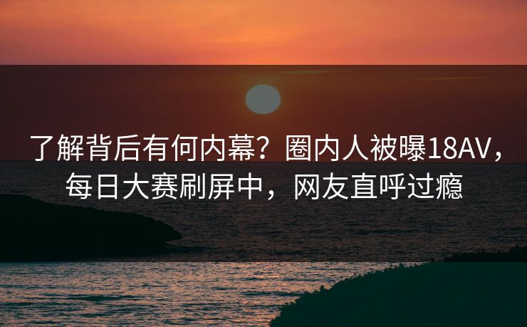 了解背后有何内幕？圈内人被曝18AV，每日大赛刷屏中，网友直呼过瘾