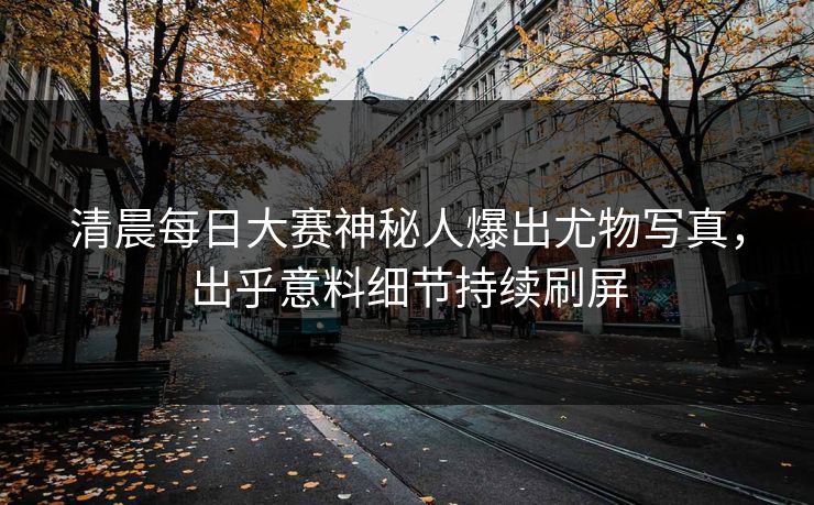 清晨每日大赛神秘人爆出尤物写真，出乎意料细节持续刷屏