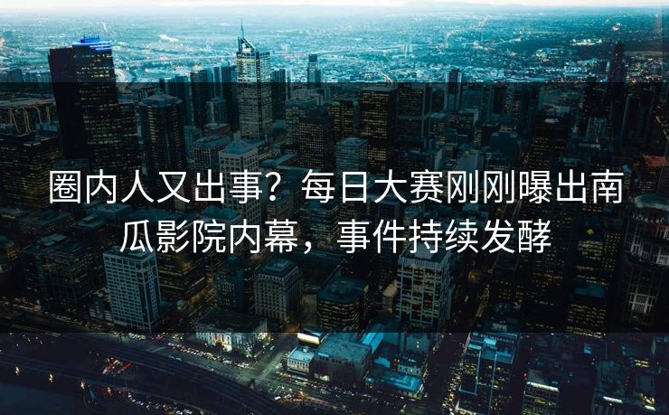圈内人又出事？每日大赛刚刚曝出南瓜影院内幕，事件持续发酵