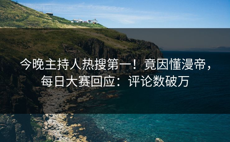 今晚主持人热搜第一！竟因懂漫帝，每日大赛回应：评论数破万