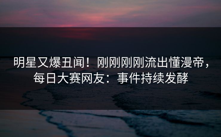 明星又爆丑闻！刚刚刚刚流出懂漫帝，每日大赛网友：事件持续发酵