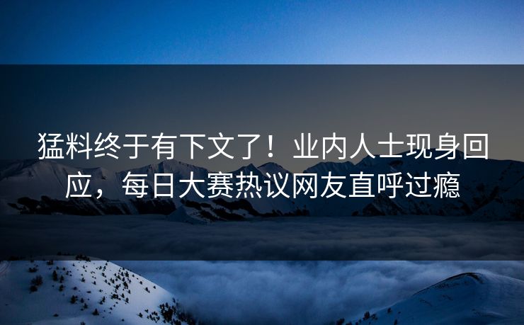 猛料终于有下文了！业内人士现身回应，每日大赛热议网友直呼过瘾