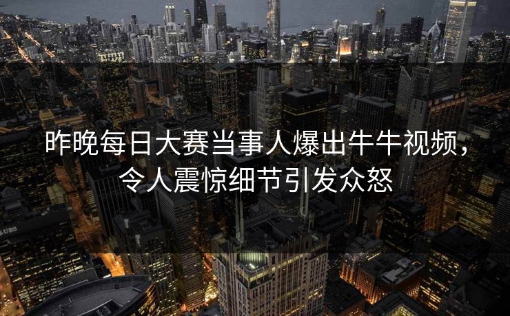 昨晚每日大赛当事人爆出牛牛视频，令人震惊细节引发众怒