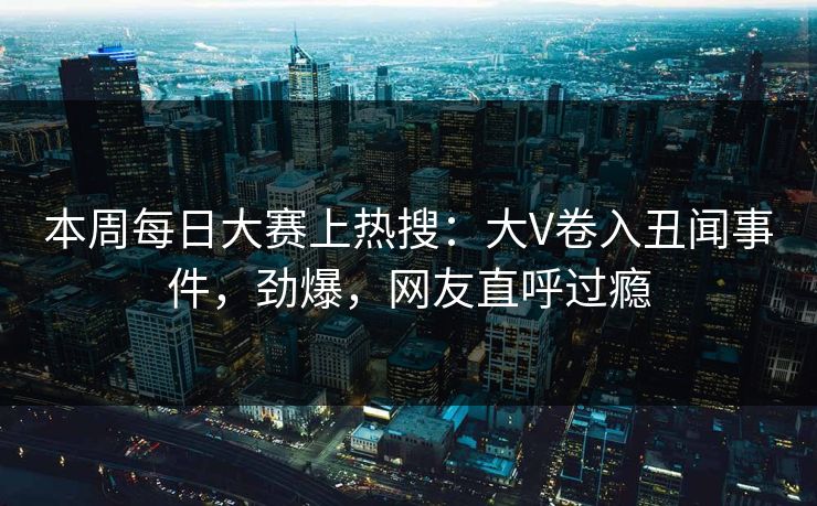 本周每日大赛上热搜：大V卷入丑闻事件，劲爆，网友直呼过瘾