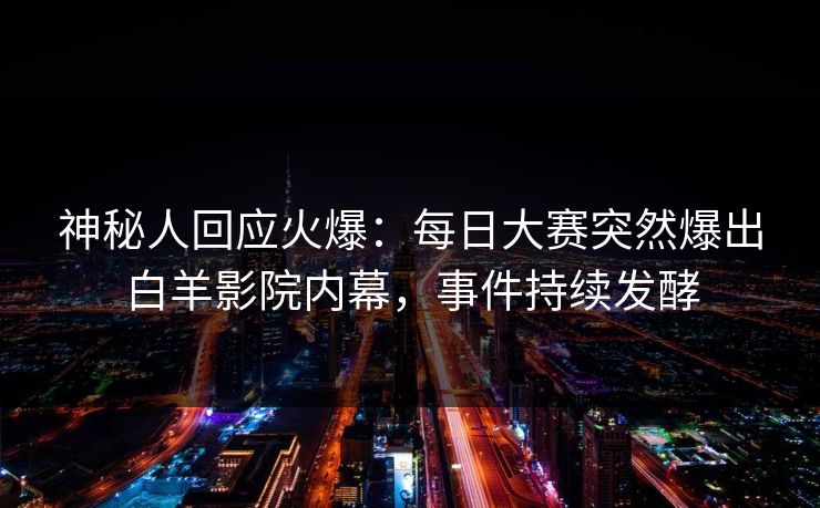 神秘人回应火爆：每日大赛突然爆出白羊影院内幕，事件持续发酵