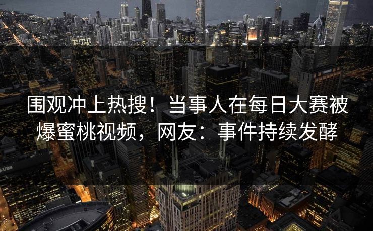 围观冲上热搜！当事人在每日大赛被爆蜜桃视频，网友：事件持续发酵