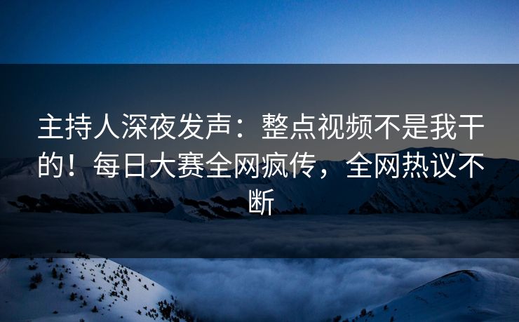 主持人深夜发声：整点视频不是我干的！每日大赛全网疯传，全网热议不断