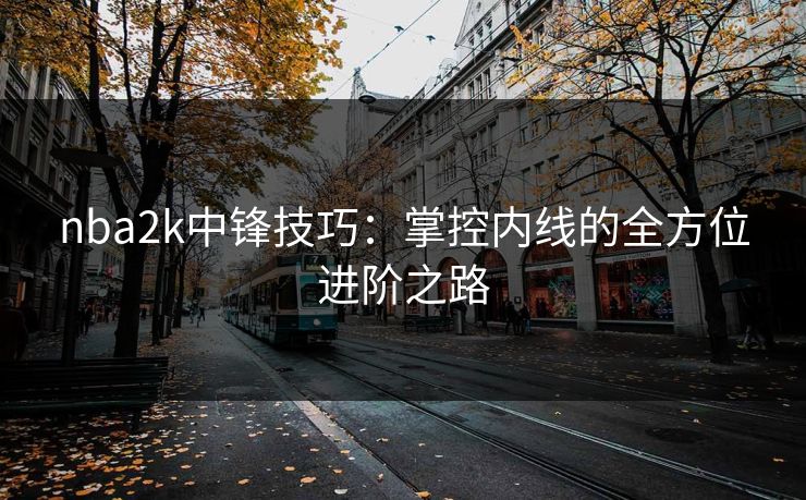 nba2k中锋技巧：掌控内线的全方位进阶之路