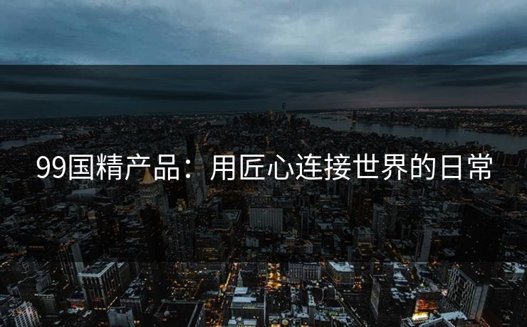 99国精产品：用匠心连接世界的日常