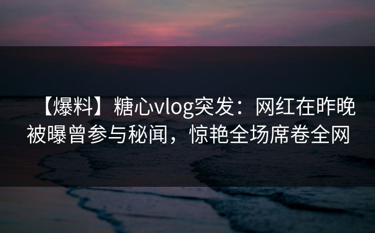 【爆料】糖心vlog突发：网红在昨晚被曝曾参与秘闻，惊艳全场席卷全网
