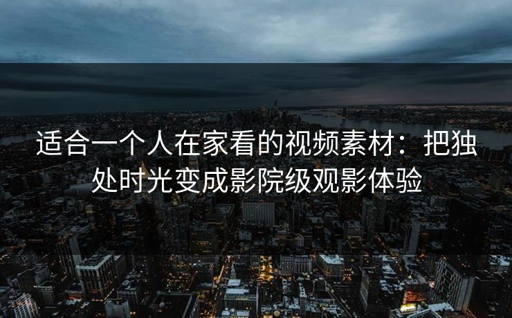 适合一个人在家看的视频素材：把独处时光变成影院级观影体验