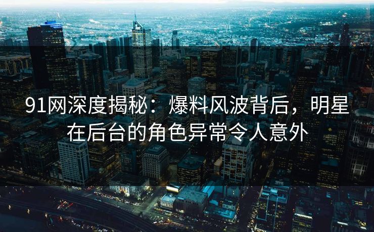 91网深度揭秘：爆料风波背后，明星在后台的角色异常令人意外