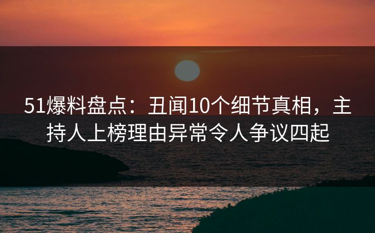 51爆料盘点：丑闻10个细节真相，主持人上榜理由异常令人争议四起