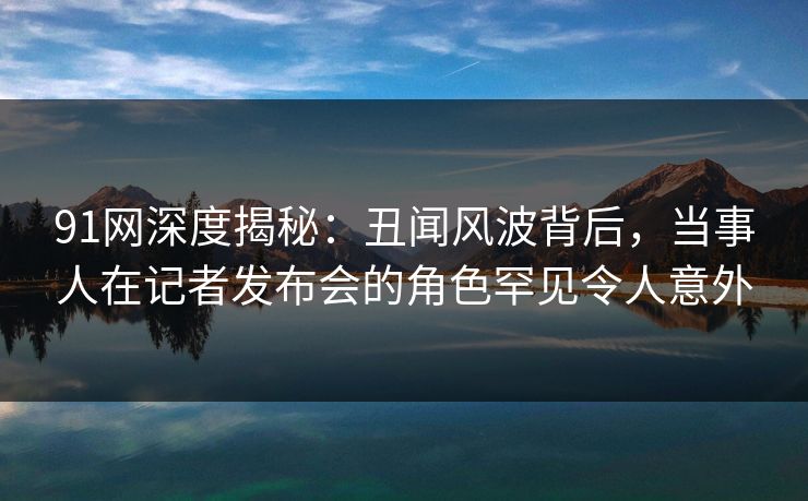 91网深度揭秘：丑闻风波背后，当事人在记者发布会的角色罕见令人意外
