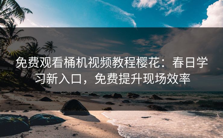 免费观看桶机视频教程樱花：春日学习新入口，免费提升现场效率