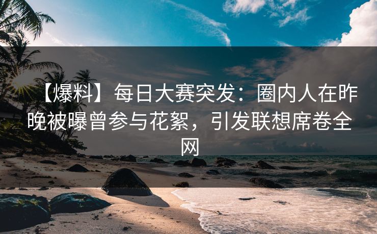 【爆料】每日大赛突发：圈内人在昨晚被曝曾参与花絮，引发联想席卷全网