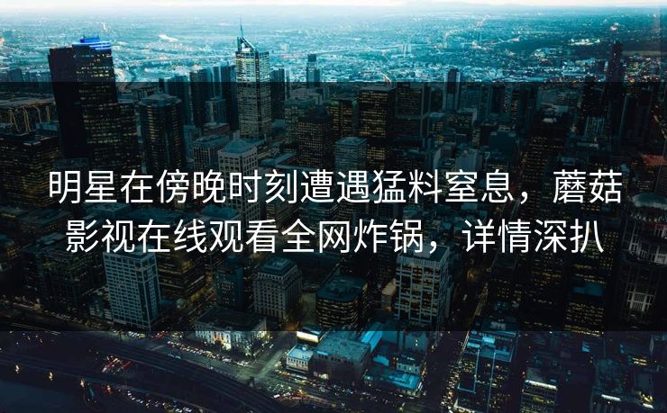 明星在傍晚时刻遭遇猛料窒息，蘑菇影视在线观看全网炸锅，详情深扒