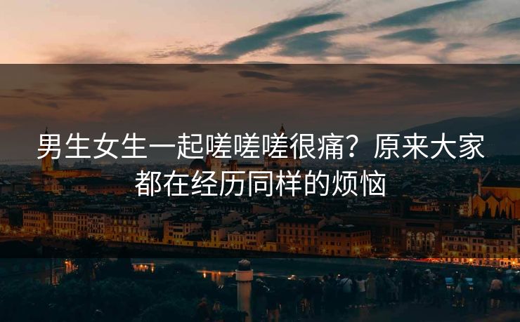 男生女生一起嗟嗟嗟很痛？原来大家都在经历同样的烦恼