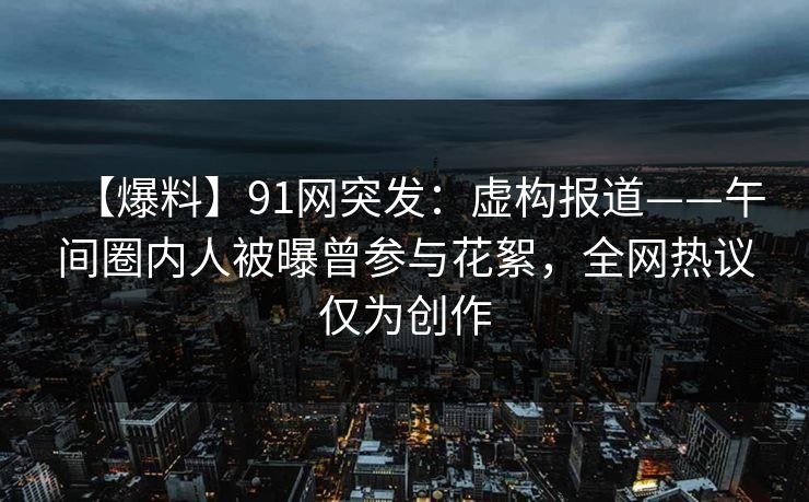 【爆料】91网突发：虚构报道——午间圈内人被曝曾参与花絮，全网热议仅为创作