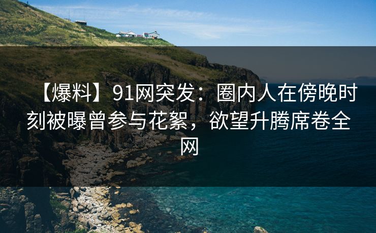 【爆料】91网突发：圈内人在傍晚时刻被曝曾参与花絮，欲望升腾席卷全网