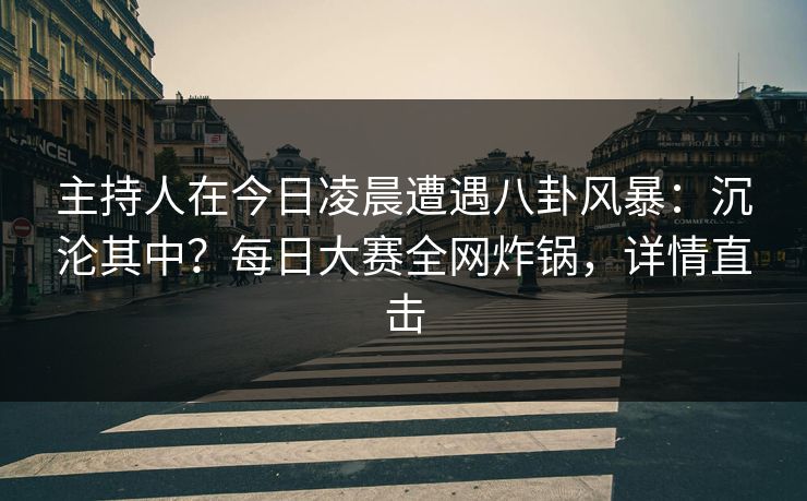 主持人在今日凌晨遭遇八卦风暴：沉沦其中？每日大赛全网炸锅，详情直击