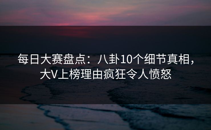 每日大赛盘点：八卦10个细节真相，大V上榜理由疯狂令人愤怒