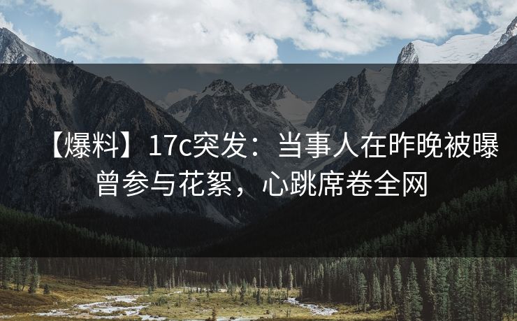 【爆料】17c突发：当事人在昨晚被曝曾参与花絮，心跳席卷全网
