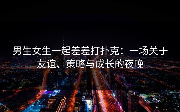男生女生一起差差打扑克：一场关于友谊、策略与成长的夜晚