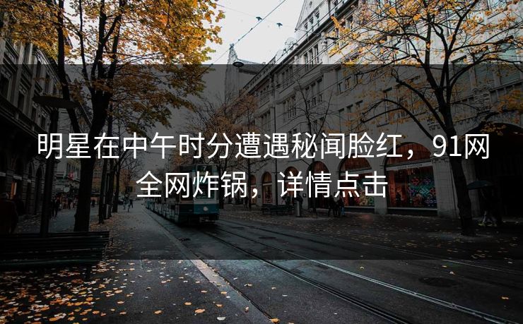 明星在中午时分遭遇秘闻脸红，91网全网炸锅，详情点击