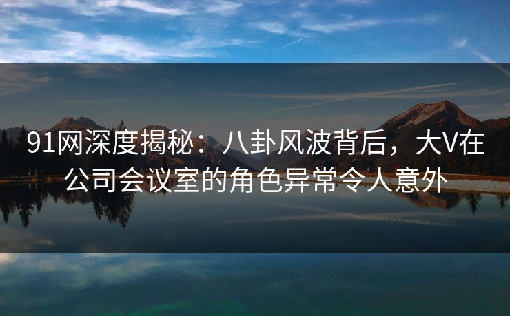 91网深度揭秘：八卦风波背后，大V在公司会议室的角色异常令人意外