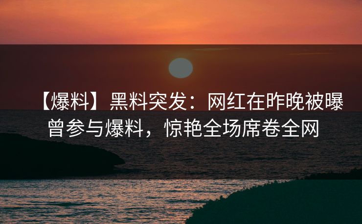 【爆料】黑料突发：网红在昨晚被曝曾参与爆料，惊艳全场席卷全网