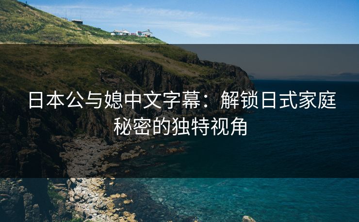 日本公与媳中文字幕：解锁日式家庭秘密的独特视角