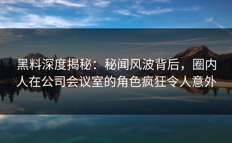 黑料深度揭秘：秘闻风波背后，圈内人在公司会议室的角色疯狂令人意外