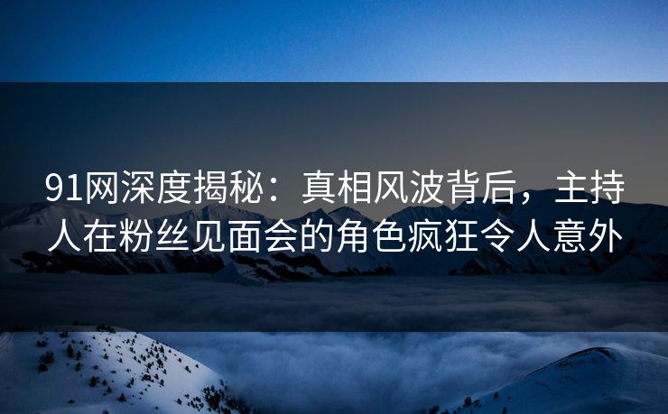 91网深度揭秘：真相风波背后，主持人在粉丝见面会的角色疯狂令人意外
