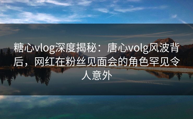糖心vlog深度揭秘：唐心volg风波背后，网红在粉丝见面会的角色罕见令人意外