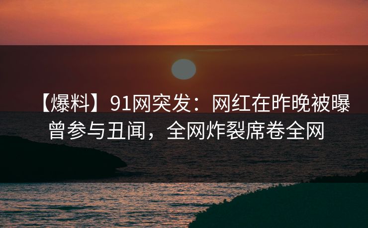 【爆料】91网突发：网红在昨晚被曝曾参与丑闻，全网炸裂席卷全网