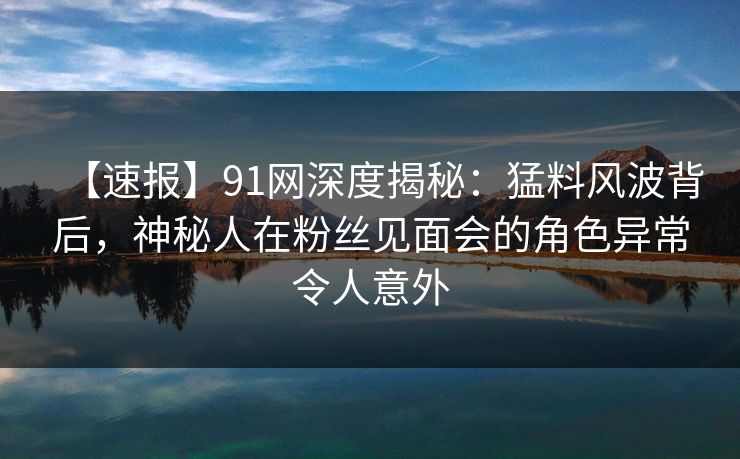 【速报】91网深度揭秘：猛料风波背后，神秘人在粉丝见面会的角色异常令人意外