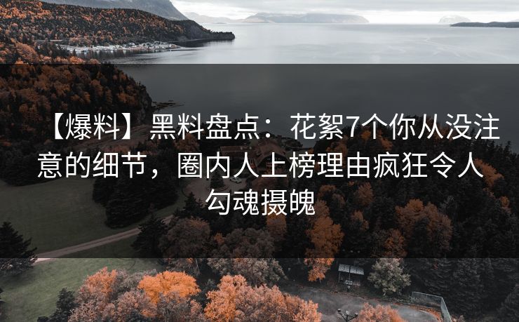 【爆料】黑料盘点：花絮7个你从没注意的细节，圈内人上榜理由疯狂令人勾魂摄魄