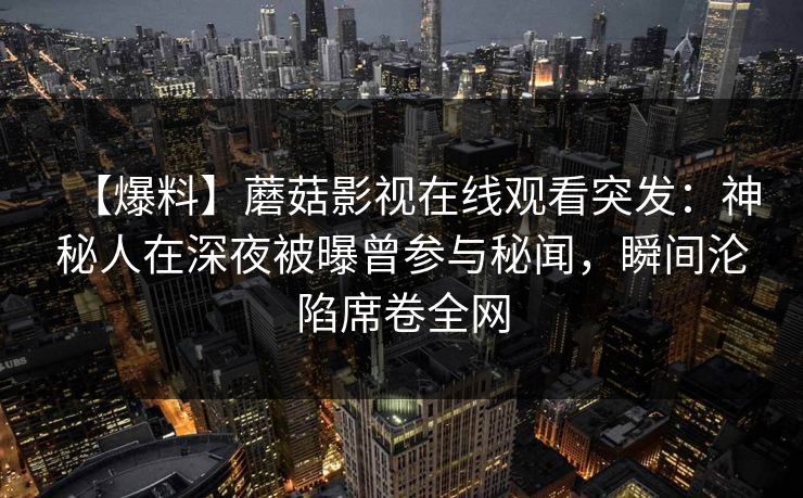 【爆料】蘑菇影视在线观看突发：神秘人在深夜被曝曾参与秘闻，瞬间沦陷席卷全网