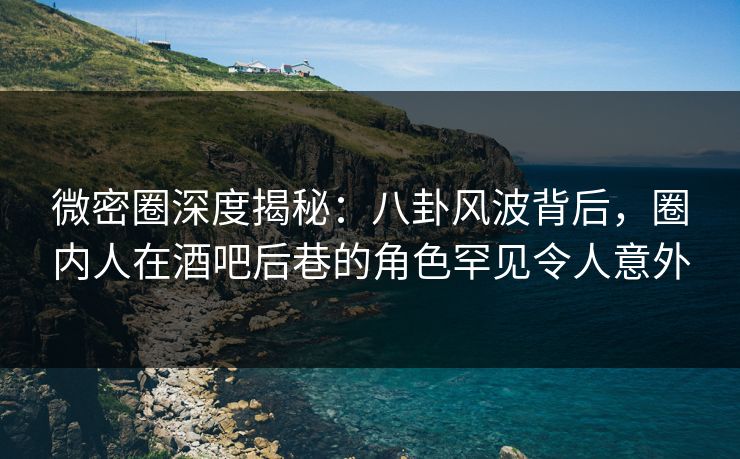 微密圈深度揭秘：八卦风波背后，圈内人在酒吧后巷的角色罕见令人意外
