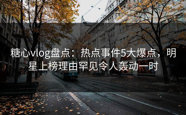 糖心vlog盘点：热点事件5大爆点，明星上榜理由罕见令人轰动一时