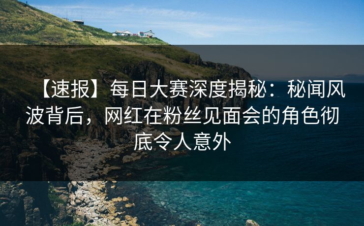 【速报】每日大赛深度揭秘：秘闻风波背后，网红在粉丝见面会的角色彻底令人意外