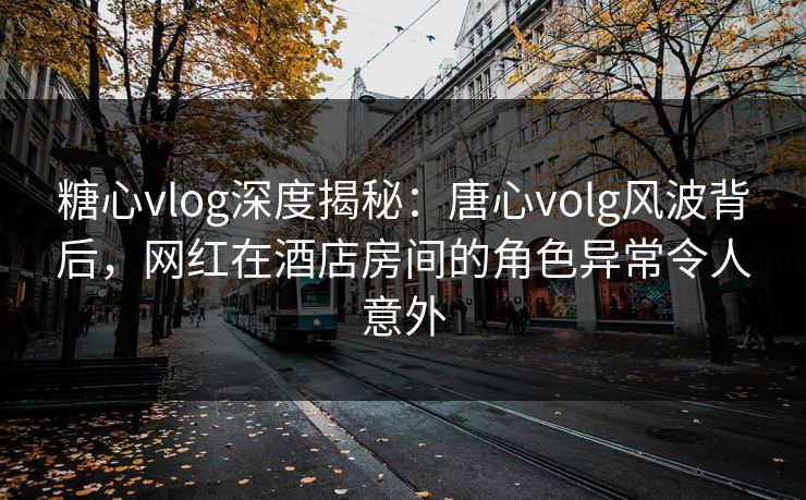 糖心vlog深度揭秘：唐心volg风波背后，网红在酒店房间的角色异常令人意外