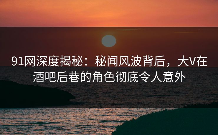 91网深度揭秘：秘闻风波背后，大V在酒吧后巷的角色彻底令人意外